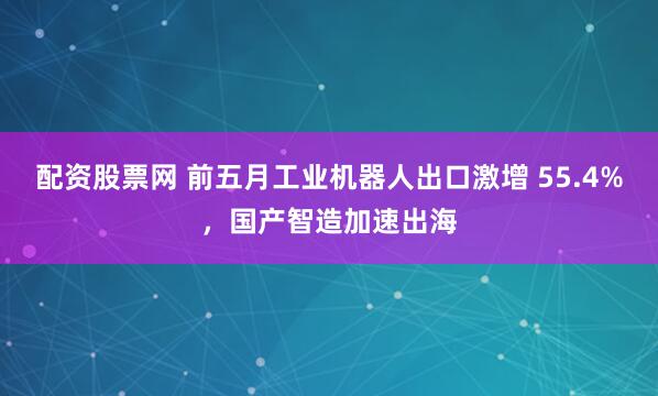 配资股票网 前五月工业机器人出口激增 55.4%，国产智造加速出海