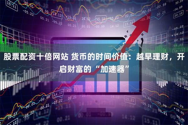 股票配资十倍网站 货币的时间价值：越早理财，开启财富的 “加速器”