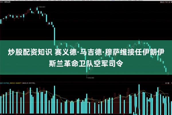 炒股配资知识 赛义德·马吉德·穆萨维接任伊朗伊斯兰革命卫队空军司令