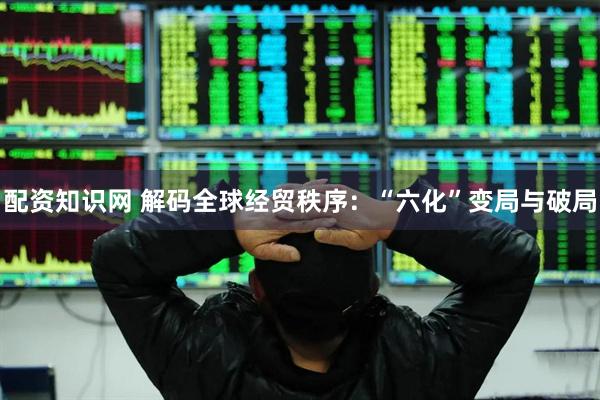配资知识网 解码全球经贸秩序：“六化”变局与破局