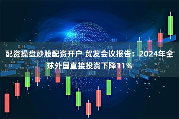配资操盘炒股配资开户 贸发会议报告：2024年全球外国直接投资下降11%
