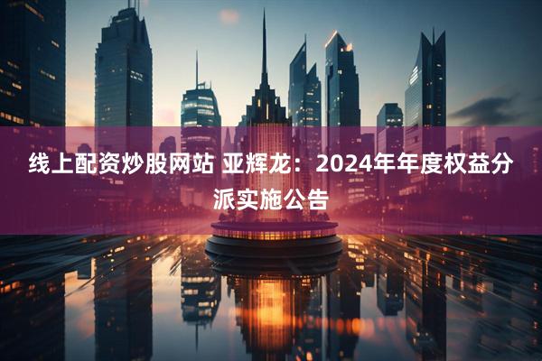 线上配资炒股网站 亚辉龙：2024年年度权益分派实施公告