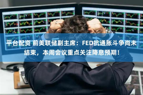 平台配资 前美联储副主席：FED抗通胀斗争尚未结束，本周会议重点关注降息预期！