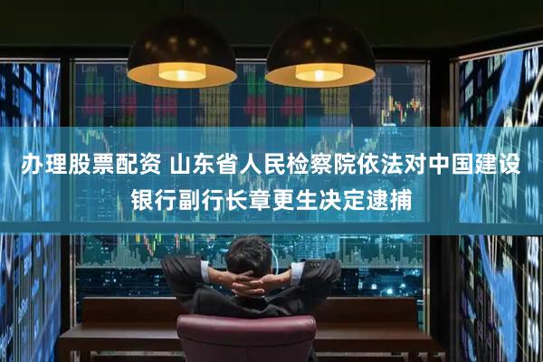 办理股票配资 山东省人民检察院依法对中国建设银行副行长章更生决定逮捕