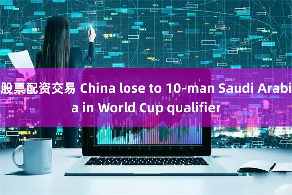 股票配资交易 China lose to 10-man Saudi Arabia in World Cup qualifier