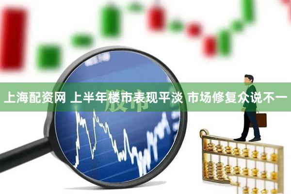 上海配资网 上半年楼市表现平淡 市场修复众说不一