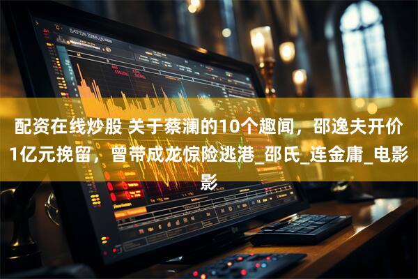 配资在线炒股 关于蔡澜的10个趣闻，邵逸夫开价1亿元挽留，曾带成龙惊险逃港_邵氏_连金庸_电影