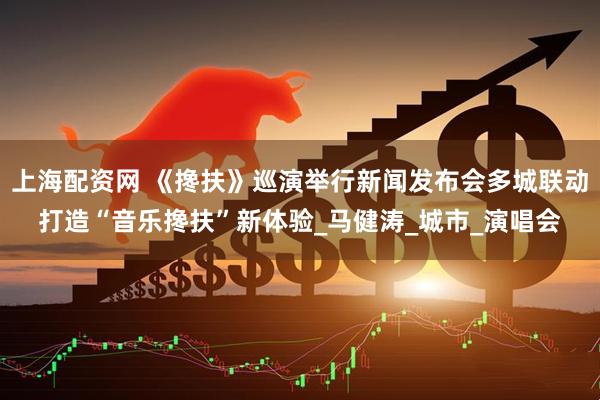 上海配资网 《搀扶》巡演举行新闻发布会多城联动打造“音乐搀扶”新体验_马健涛_城市_演唱会
