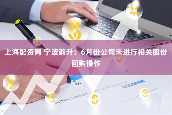 上海配资网 宁波韵升：6月份公司未进行相关股份回购操作