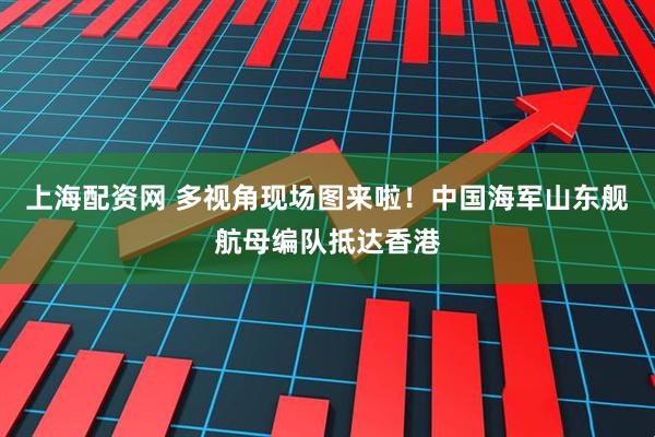 上海配资网 多视角现场图来啦！中国海军山东舰航母编队抵达香港