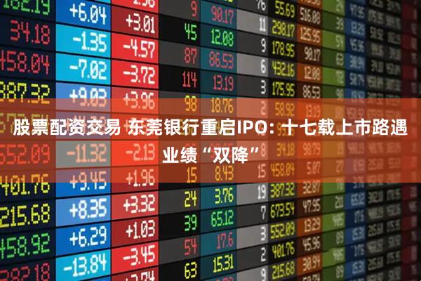 股票配资交易 东莞银行重启IPO: 十七载上市路遇业绩“双降”