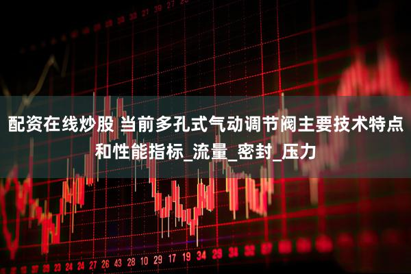 配资在线炒股 当前多孔式气动调节阀主要技术特点和性能指标_流量_密封_压力