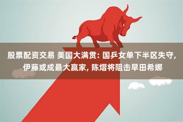 股票配资交易 美国大满贯: 国乒女单下半区失守, 伊藤或成最大赢家, 陈熠将阻击早田希娜