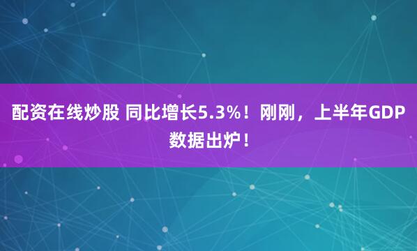 配资在线炒股 同比增长5.3%！刚刚，上半年GDP数据出炉！