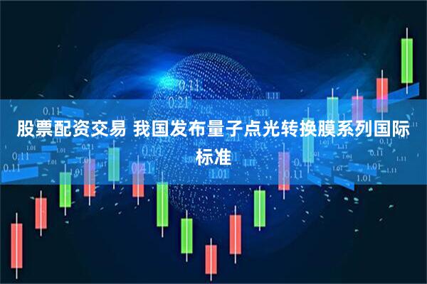 股票配资交易 我国发布量子点光转换膜系列国际标准