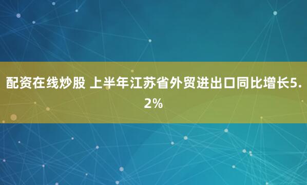 配资在线炒股 上半年江苏省外贸进出口同比增长5.2%