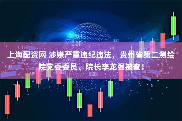 上海配资网 涉嫌严重违纪违法，贵州省第二测绘院党委委员、院长李龙强被查！