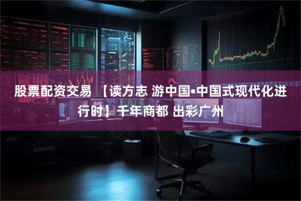 股票配资交易 【读方志 游中国•中国式现代化进行时】千年商都 出彩广州