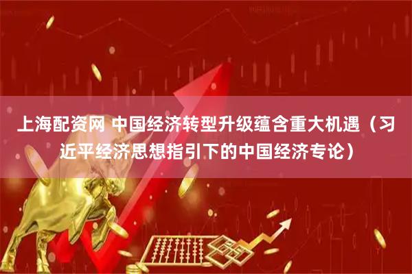 上海配资网 中国经济转型升级蕴含重大机遇（习近平经济思想指引下的中国经济专论）