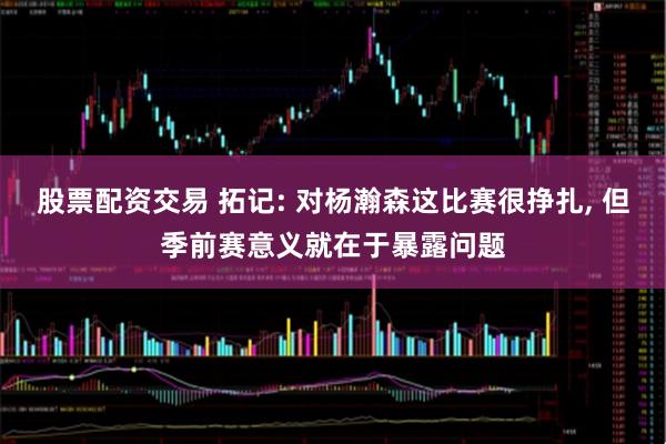 股票配资交易 拓记: 对杨瀚森这比赛很挣扎, 但季前赛意义就在于暴露问题
