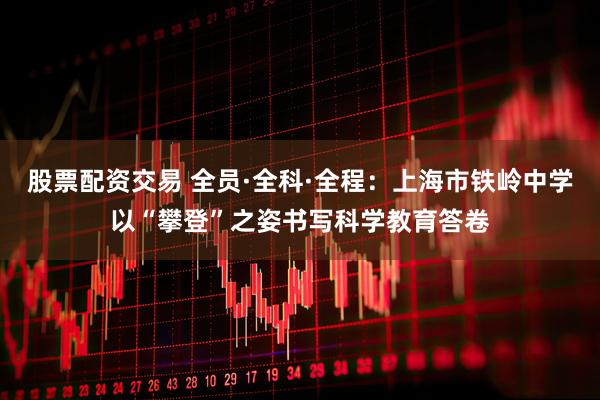 股票配资交易 全员·全科·全程:上海市铁岭中学以“攀登”之姿书写科学教育答卷