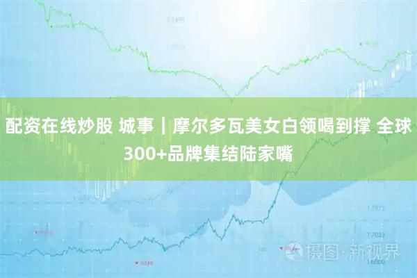 配资在线炒股 城事|摩尔多瓦美女白领喝到撑 全球300+品牌集结陆家嘴