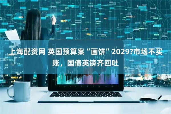 上海配资网 英国预算案“画饼”2029?市场不买账,国债英镑齐回吐