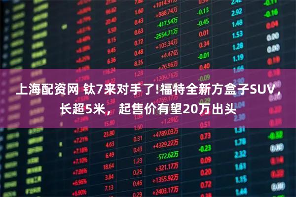 上海配资网 钛7来对手了!福特全新方盒子SUV,长超5米,起售价有望20万出头
