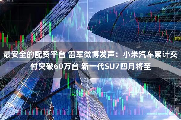 最安全的配资平台 雷军微博发声：小米汽车累计交付突破60万台 新一代SU7四月将至