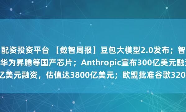 配资投资平台 【数智周报】豆包大模型2.0发布;智谱GLM-5已深度适配华为昇腾等国产芯片;Anthropic宣布300亿美元融资,估值达3800亿美元;欧盟批准谷歌320亿美元收购Wiz