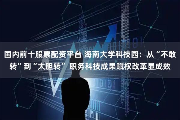 国内前十股票配资平台 海南大学科技园：从“不敢转”到“大胆转” 职务科技成果赋权改革显成效