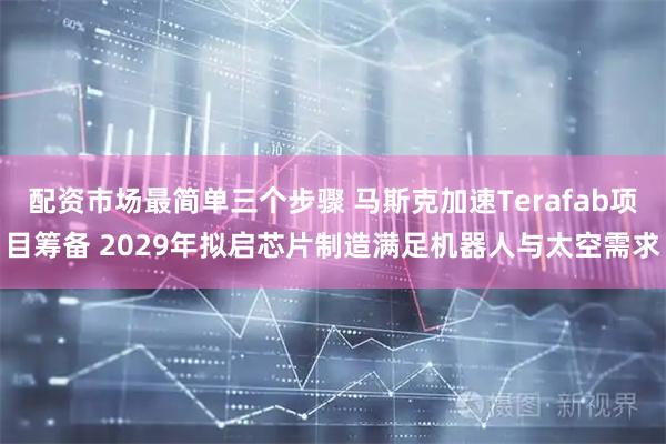 配资市场最简单三个步骤 马斯克加速Terafab项目筹备 2029年拟启芯片制造满足机器人与太空需求