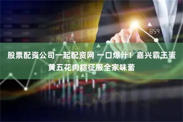 股票配资公司一起配资网 一口爆汁！嘉兴霸王蛋黄五花肉粽征服全家味蕾