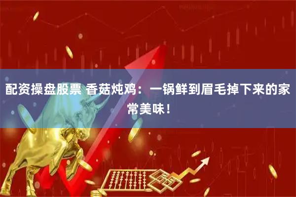 配资操盘股票 香菇炖鸡：一锅鲜到眉毛掉下来的家常美味！