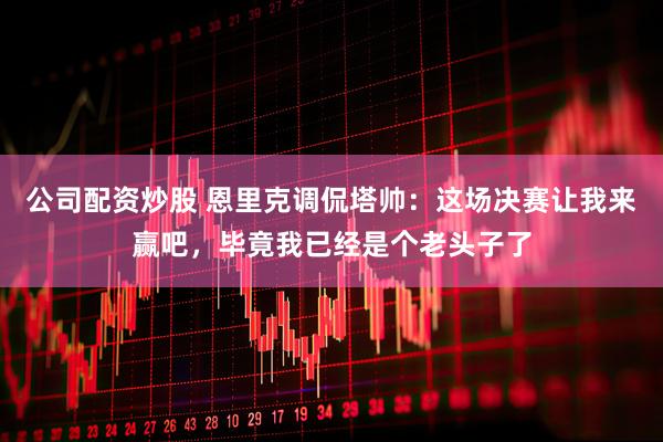 公司配资炒股 恩里克调侃塔帅：这场决赛让我来赢吧，毕竟我已经是个老头子了