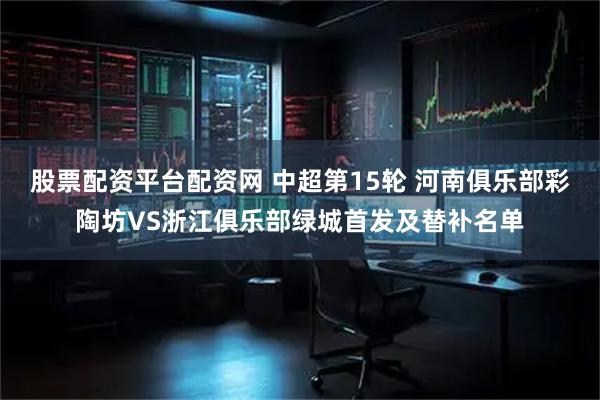 股票配资平台配资网 中超第15轮 河南俱乐部彩陶坊VS浙江俱乐部绿城首发及替补名单