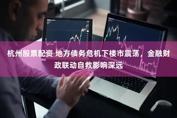 杭州股票配资 地方债务危机下楼市震荡，金融财政联动自救影响深远